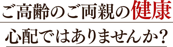 ご高齢のご両親の健康心配ではありませんか?