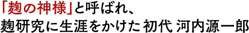 「麹の神様」と呼ばれ、麹研究に生涯をかけた初代 河内源一郎