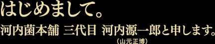 はじめまして。河内菌本舗 三代目 河内源一郎(山元正博)と申します。