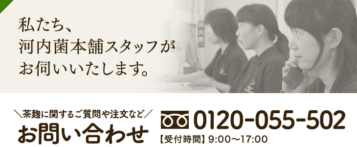 私たち、河内菌本舗スタッフがお伺いいたします。\茶麹に関するご質問や注文など/お問い合わせ 0120-055-502【受付時間】9:00~17:00